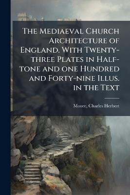The Mediaeval Church Architecture of England. With Twenty-three Plates in Half-tone and one Hundred and Forty-nine Illus. in the Text - Charles Herbert Moore - cover