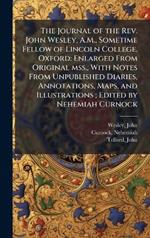 The Journal of the Rev. John Wesley, A.M., Sometime Fellow of Lincoln College, Oxford: Enlarged From Original mss., With Notes From Unpublished Diaries, Annotations, Maps, and Illustrations; Edited by Nehemiah Curnock