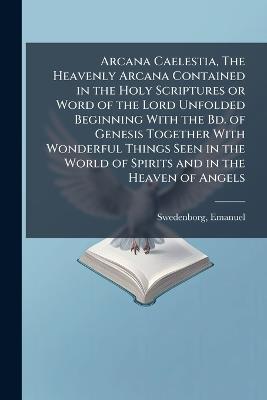 Arcana Caelestia, The Heavenly Arcana Contained in the Holy Scriptures or Word of the Lord Unfolded Beginning With the Bd. of Genesis Together With Wonderful Things Seen in the World of Spirits and in the Heaven of Angels - Emanuel Swedenborg - cover