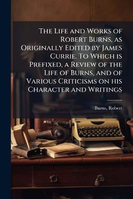 The Life and Works of Robert Burns, as Originally Edited by James Currie. To Which is Prefixed, a Review of the Life of Burns, and of Various Criticisms on his Character and Writings - Robert Burns - cover