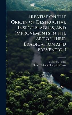 Treatise on the Origin of Destructive Insect Plagues, and Improvements in the art of Their Eradication and Prevention - James McLean,William Henry Harrison Hart - cover