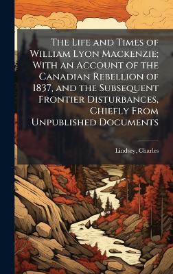 The Life and Times of William Lyon Mackenzie; With an Account of the Canadian Rebellion of 1837, and the Subsequent Frontier Disturbances, Chiefly From Unpublished Documents - Charles Lindsey - cover