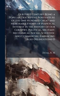 Our First Century: Being a Popular Descriptive Portraiture of the one Hundred Great and Memorable Events of Perpetual Interest in the History of our Country, Political, Military, Mechanical, Social, Scientific and Commercial: Embracing Also Delineations O - R M Devens - cover