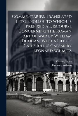 Commentaries. Translated Into English; to Which is Prefixed a Discourse Concerning the Roman art of war by William Duncan. With a Life of Caius Julius Caesar by Leonard Schmitz - Julius Caesar,William Duncan - cover