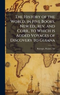 The History of the World, in Five Books. New ed., rev. and Corr., to Which is Added Voyages of Discovery to Guiana - Walter Raleigh - cover