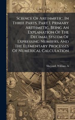 Science Of Arithmetic. In Three Parts. Part I. Primary Arithmetic, Being An Explanation Of The Decimal System Of Expressing Numbers, And The Elementary Processes Of Numerical Calculation - Shepard William A - cover