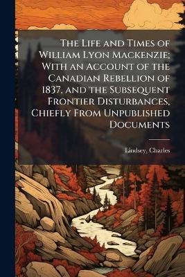 The Life and Times of William Lyon Mackenzie; With an Account of the Canadian Rebellion of 1837, and the Subsequent Frontier Disturbances, Chiefly From Unpublished Documents - Charles Lindsey - cover