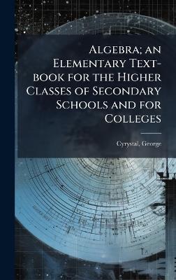 Algebra; an Elementary Text-book for the Higher Classes of Secondary Schools and for Colleges - George Cyrystal - cover