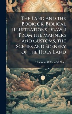 The Land and the Book; or, Biblical Illustrations Drawn From the Manners and Customs, the Scenes and Scenery of the Holy Land - William McClure Thomson - cover