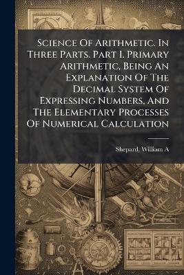 Science Of Arithmetic. In Three Parts. Part I. Primary Arithmetic, Being An Explanation Of The Decimal System Of Expressing Numbers, And The Elementary Processes Of Numerical Calculation - Shepard William A - cover