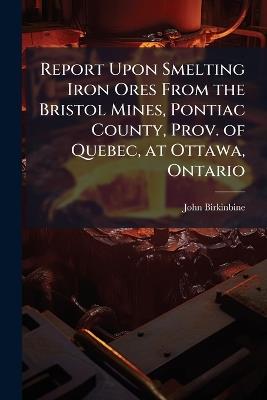 Report Upon Smelting Iron Ores From the Bristol Mines, Pontiac County, Prov. of Quebec, at Ottawa, Ontario - John Birkinbine - cover