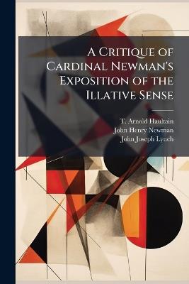A Critique of Cardinal Newman's Exposition of the Illative Sense - T Arnold Haultain,John Henry Newman,John Joseph Lynch - cover