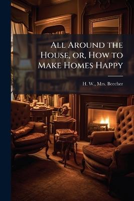 All Around the House, or, How to Make Homes Happy - H W Beecher - cover