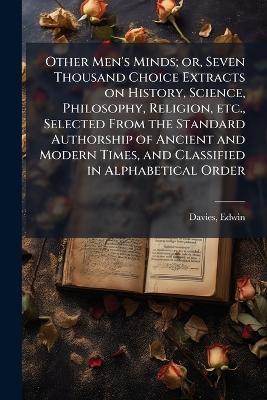 Other Men's Minds; or, Seven Thousand Choice Extracts on History, Science, Philosophy, Religion, etc., Selected From the Standard Authorship of Ancient and Modern Times, and Classified in Alphabetical Order - Edwin Davies - cover