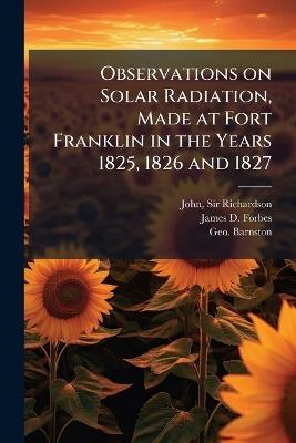 Observations on Solar Radiation, Made at Fort Franklin in the Years 1825, 1826 and 1827 - John Richardson,James D Forbes,Geo Barnston - cover
