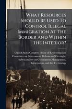 What Resources Should Be Used To Control Illegal Immigration At The Border And Within The Interior?