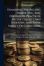 Examining The Billing, Marketing, And Disclosure Practices Of The Credit Card Industry, And Their Impact On Consumers
