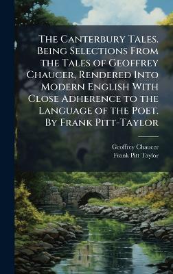 The Canterbury Tales. Being Selections From the Tales of Geoffrey Chaucer, Rendered Into Modern English With Close Adherence to the Language of the Poet. By Frank Pitt-Taylor - Geoffrey Chaucer,Frank Pitt Taylor - cover