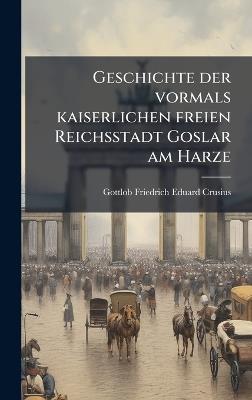 Geschichte der vormals kaiserlichen freien Reichsstadt Goslar am Harze - Gottlob Friedrich Eduard Crusius - cover