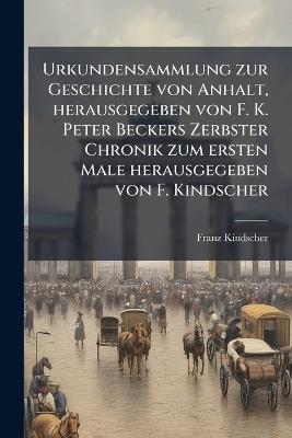 Urkundensammlung zur Geschichte von Anhalt, herausgegeben von F. K. Peter Beckers Zerbster Chronik zum ersten Male herausgegeben von F. Kindscher - Franz Kindscher - cover