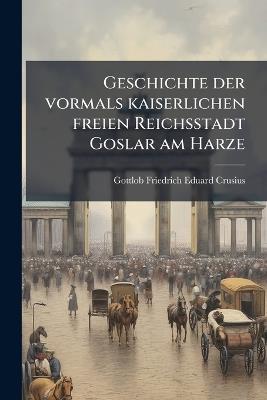 Geschichte der vormals kaiserlichen freien Reichsstadt Goslar am Harze - Gottlob Friedrich Eduard Crusius - cover