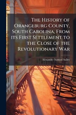 The History of Orangeburg County, South Carolina, From its First Settlement to the Close of the Revolutionary War - Alexander Samuel Salley - cover