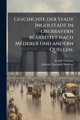 Geschichte der Stadt Ingolstadt in Oberbayern bearbeitet nach Mederer und andern Quellen. - Joseph Gerstner,Johann Nepomuk Mederer - cover