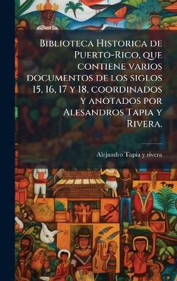 Biblioteca Historica de Puerto-Rico, que contiene varios documentos de los siglos 15, 16, 17 y 18, coordinados y anotados por Alesandros Tapia y Rivera. - Alejandro Tapia y Rivera - cover