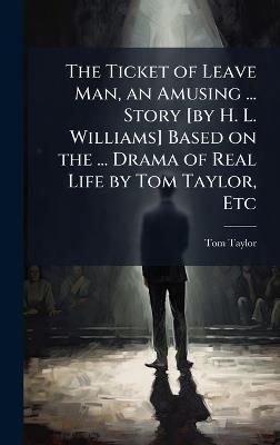 The Ticket of Leave Man, an Amusing ... Story [by H. L. Williams] Based on the ... Drama of Real Life by Tom Taylor, Etc - Tom Taylor - cover