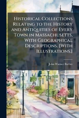 Historical Collections Relating to the History and Antiquities of Every Town in Massachusetts, With Geographical Descriptions. [With Illustrations.] - John Warner Barber - cover