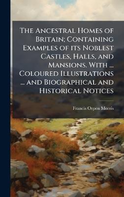 The Ancestral Homes of Britain; Containing Examples of its Noblest Castles, Halls, and Mansions. With ... Coloured Illustrations ... and Biographical and Historical Notices - Francis Orpen Morris - cover