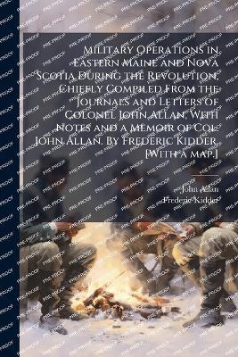 Military Operations in Eastern Maine and Nova Scotia During the Revolution, Chiefly Compiled From the Journals and Letters of Colonel John Allan, With Notes and a Memoir of Col. John Allan. By Frederic Kidder. [With a map.] - John Allan,Frederic Kidder - cover