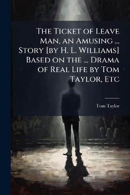 The Ticket of Leave Man, an Amusing ... Story [by H. L. Williams] Based on the ... Drama of Real Life by Tom Taylor, Etc - Tom Taylor - cover