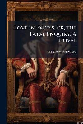Love in Excess; or, the Fatal Enquiry. A Novel - Eliza Fowler Haywood - cover