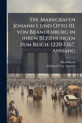 Die Markgrafen Johann I. und Otto III. von Brandenburg in ihren Beziehungen zum Reich. 1220-1267. Anhang - Alfred Bauch,Gebhard Von Arnstein - cover