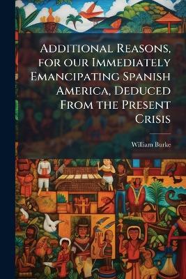 Additional Reasons, for our Immediately Emancipating Spanish America, Deduced From the Present Crisis - William Burke - cover