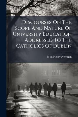 Discourses On The Scope And Nature Of University Education Addressed To The Catholics Of Dublin - John Henry Newman - cover