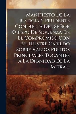 Manifiesto De La Justicia Y Prudente Conducta Del Señor Obispo De Siguenza En El Compromiso Con Su Ilustre Cabildo Sobre Varios Puntos Principales Tocantes A La Dignidad De La Mitra ... - Anonymous - cover
