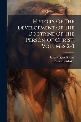 History Of The Development Of The Doctrine Of The Person Of Christ, Volumes 2-3 - Isaak August Dorner,Patrick Fairbairn - cover