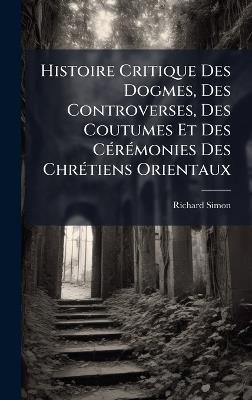 Histoire Critique Des Dogmes, Des Controverses, Des Coutumes Et Des CÃ(c)rÃ(c)monies Des ChrÃ(c)tiens Orientaux - Richard Simon - cover