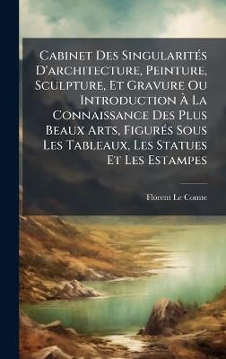 Cabinet Des SingularitÃ(c)s D'architecture, Peinture, Sculpture, Et Gravure Ou Introduction Ã La Connaissance Des Plus Beaux Arts, FigurÃ(c)s Sous Les Tableaux, Les Statues Et Les Estampes - Florent Le Comte - cover
