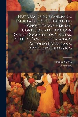 Historia De Nueva-españa, Escrita Por Su Esclarecido Conquistador Hernan CortÃ(c)s, Aumentada Con Otros Documentos Y Notas, Por El... Señor Don Francisco Antonio Lorenzana, Arzobispo De MÃ(c)xico - Hernàn Cortã(c)S,Lorenzana - cover