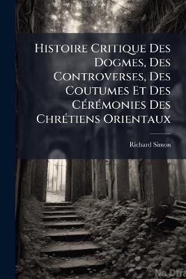Histoire Critique Des Dogmes, Des Controverses, Des Coutumes Et Des CÃ(c)rÃ(c)monies Des ChrÃ(c)tiens Orientaux - Richard Simon - cover