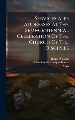 Services And Addresses At The Semi-centennial Celebration Of The Church Of The Disciples - Henry Williams,Mass ) - cover