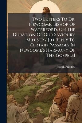 Two Letters To Dr. Newcome, Bishop Of Waterford, On The Duration Of Our Saviour's Ministry [in Reply To Certain Passages In Newcome's Harmony Of The Gospels] - Joseph Priestley - cover