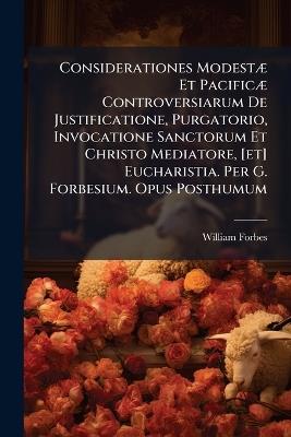 Considerationes ModestÃ] Et PacificÃ] Controversiarum De Justificatione, Purgatorio, Invocatione Sanctorum Et Christo Mediatore, [et] Eucharistia. Per G. Forbesium. Opus Posthumum - William Forbes - cover