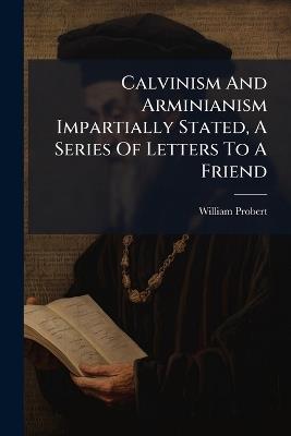 Calvinism And Arminianism Impartially Stated, A Series Of Letters To A Friend - William Probert - cover