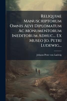 Reliquiae Manuscriptorum Omnis Aevi Diplomatum Ac Monumentorum Ineditorum Adhuc... Ex Museo Jo. Petri Ludewig... - cover