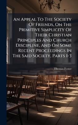 An Appeal To The Society Of Friends, On The Primitive Simplicity Of Their Christian Principles And Church Discipline, And On Some Recent Proceedings In The Said Society, Parts 1-3 - Thomas Foster - cover