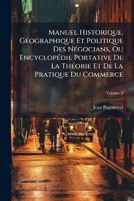 Manuel Historique, GÃ(c)ographique Et Politique Des NÃ(c)gocians, Ou EncyclopÃ(c)die Portative De La ThÃ(c)orie Et De La Pratique Du Commerce - Jean Paganucci - cover